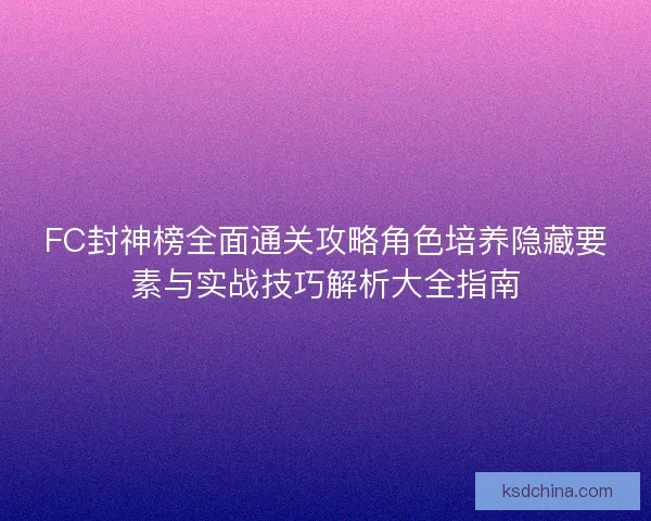 FC封神榜全面通关攻略角色培养隐藏要素与实战技巧解析大全指南