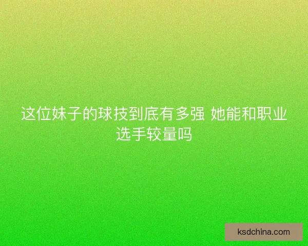 这位妹子的球技到底有多强 她能和职业选手较量吗 这位妹子的球技到底有多强 她能和职业选手较量吗