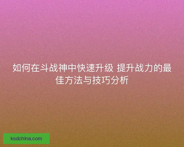 如何在斗战神中快速升级 提升战力的最佳方法与技巧分析