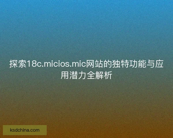 探索18c.micios.mic网站的独特功能与应用潜力全解析