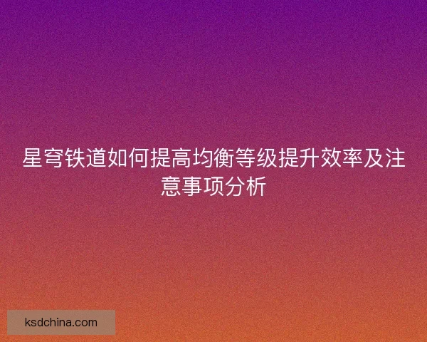 星穹铁道如何提高均衡等级提升效率及注意事项分析