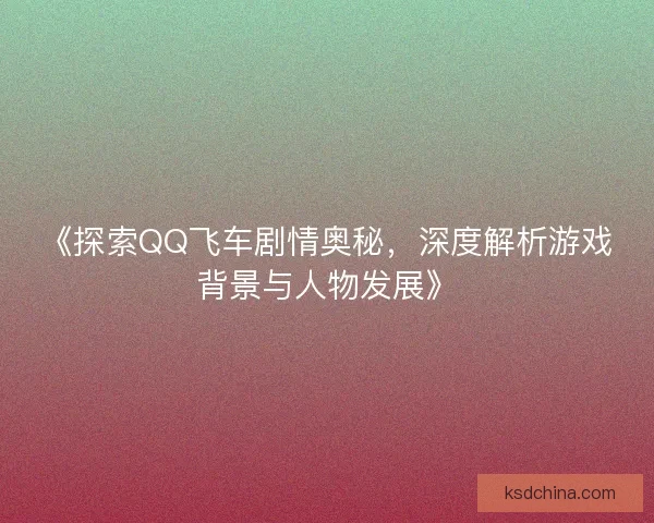 《探索QQ飞车剧情奥秘,深度解析游戏背景与人物发展》 《探索QQ飞车剧情奥秘,深度解析游戏背景与人物发展》