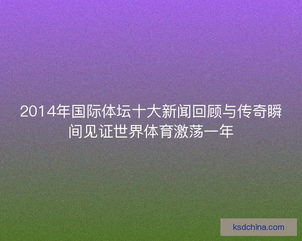 2014年国际体坛十大新闻回顾与传奇瞬间见证世界体育激荡一年 2014年国际体坛十大新闻回顾与传奇瞬间见证世界体育激荡一年