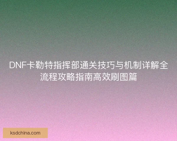 DNF卡勒特指挥部通关技巧与机制详解全流程攻略指南高效刷图篇