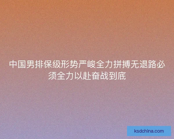 中国男排保级形势严峻全力拼搏无退路必须全力以赴奋战到底