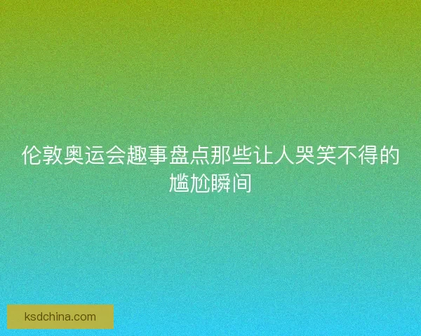 伦敦奥运会趣事盘点那些让人哭笑不得的尴尬瞬间