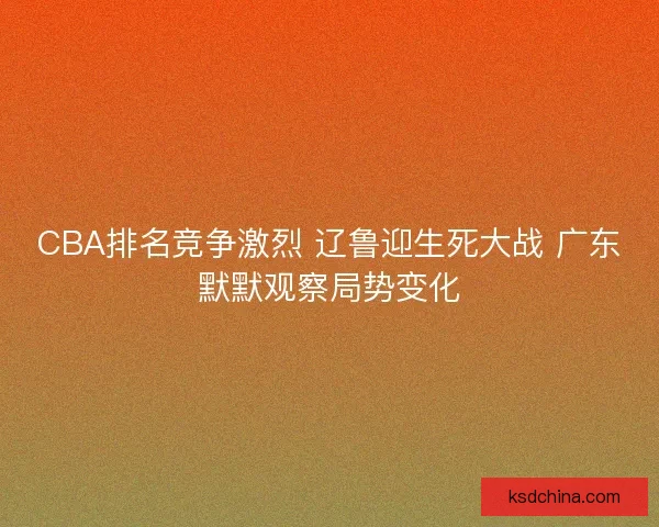 CBA排名竞争激烈 辽鲁迎生死大战 广东默默观察局势变化 CBA排名竞争激烈 辽鲁迎生死大战 广东默默观察局势变化