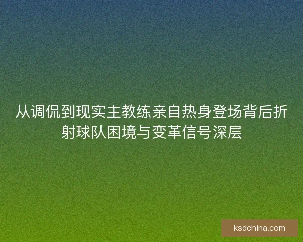 从调侃到现实主教练亲自热身登场背后折射球队困境与变革信号深层