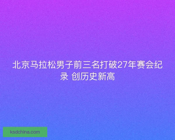 北京马拉松男子前三名打破27年赛会纪录 创历史新高