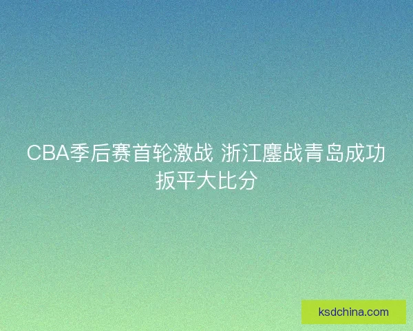 CBA季后赛首轮激战 浙江鏖战青岛成功扳平大比分