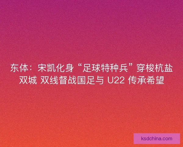 东体：宋凯化身 “足球特种兵” 穿梭杭盐双城 双线督战国足与 U22 传承希望