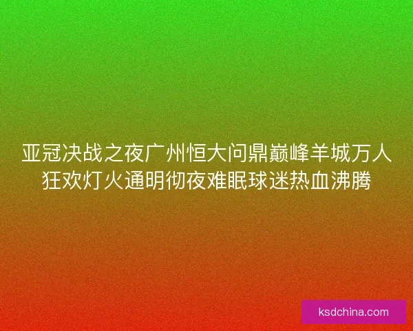 亚冠决战之夜广州恒大问鼎巅峰羊城万人狂欢灯火通明彻夜难眠球迷热血沸腾