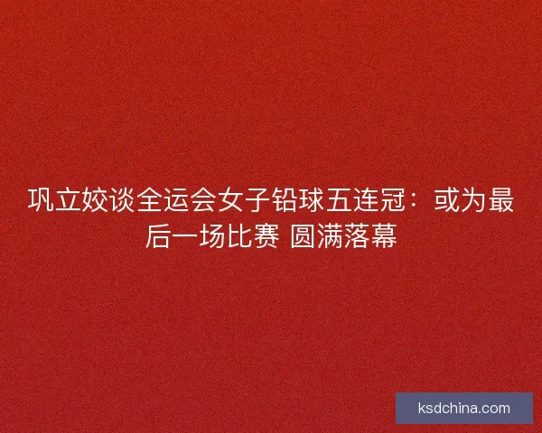 巩立姣谈全运会女子铅球五连冠：或为最后一场比赛 圆满落幕