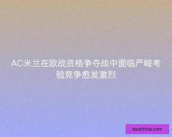 AC米兰在欧战资格争夺战中面临严峻考验竞争愈发激烈
