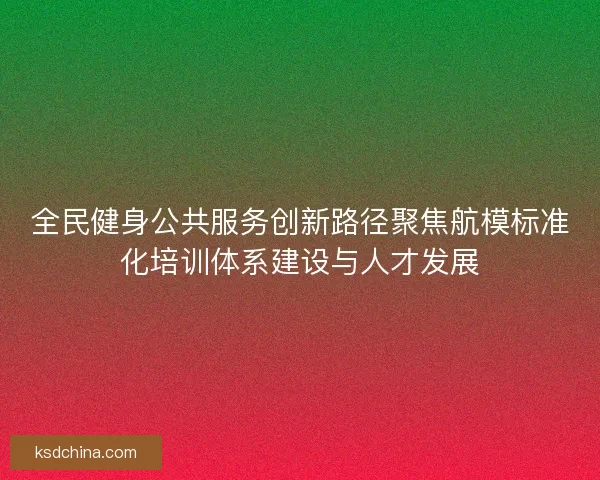 全民健身公共服务创新路径聚焦航模标准化培训体系建设与人才发展