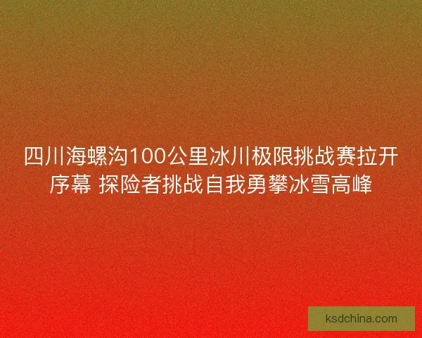 四川海螺沟100公里冰川极限挑战赛拉开序幕 探险者挑战自我勇攀冰雪高峰 四川海螺沟100公里冰川极限挑战赛拉开序幕 探险者挑战自我勇攀冰雪高峰