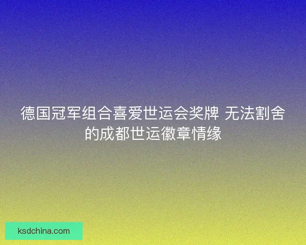 德国冠军组合喜爱世运会奖牌 无法割舍的成都世运徽章情缘