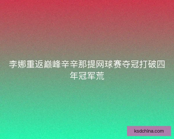 李娜重返巅峰辛辛那提网球赛夺冠打破四年冠军荒 李娜重返巅峰辛辛那提网球赛夺冠打破四年冠军荒