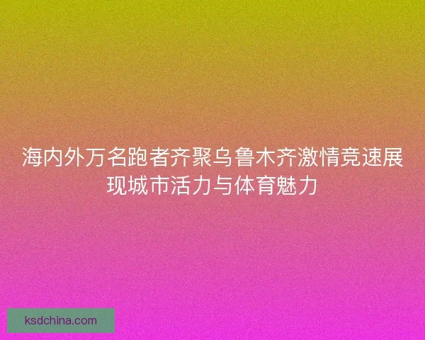 海内外万名跑者齐聚乌鲁木齐激情竞速展现城市活力与体育魅力 海内外万名跑者齐聚乌鲁木齐激情竞速展现城市活力与体育魅力