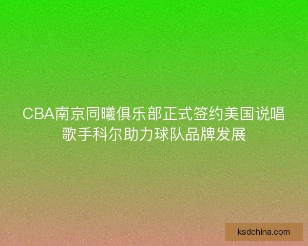 CBA南京同曦俱乐部正式签约美国说唱歌手科尔助力球队品牌发展
