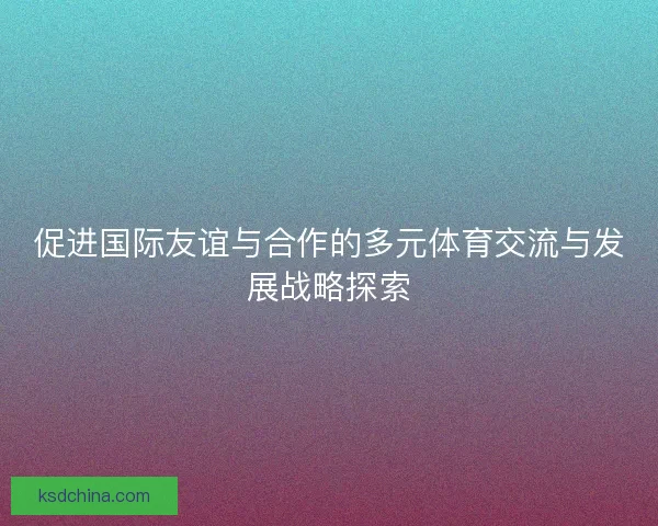 促进国际友谊与合作的多元体育交流与发展战略探索