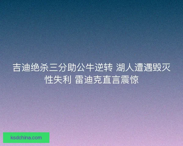 吉迪绝杀三分助公牛逆转 湖人遭遇毁灭性失利 雷迪克直言震惊 吉迪绝杀三分助公牛逆转 湖人遭遇毁灭性失利 雷迪克直言震惊