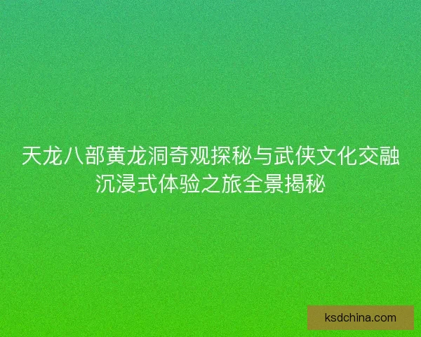 天龙八部黄龙洞奇观探秘与武侠文化交融沉浸式体验之旅全景揭秘