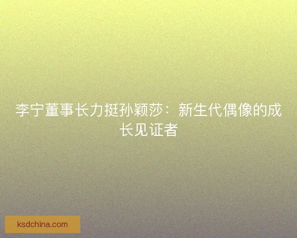 李宁董事长力挺孙颖莎：新生代偶像的成长见证者