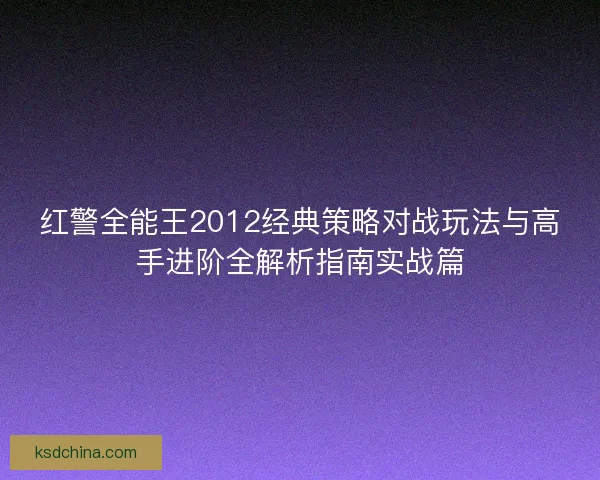 红警全能王2012经典策略对战玩法与高手进阶全解析指南实战篇