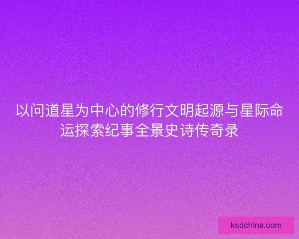 以问道星为中心的修行文明起源与星际命运探索纪事全景史诗传奇录