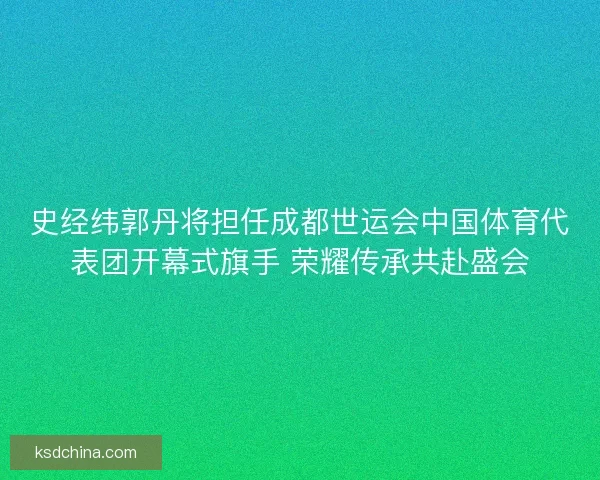 史经纬郭丹将担任成都世运会中国体育代表团开幕式旗手 荣耀传承共赴盛会 史经纬郭丹将担任成都世运会中国体育代表团开幕式旗手 荣耀传承共赴盛会