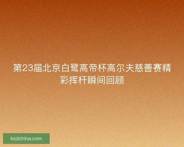 第23届北京白鹭高帝杯高尔夫慈善赛精彩挥杆瞬间回顾