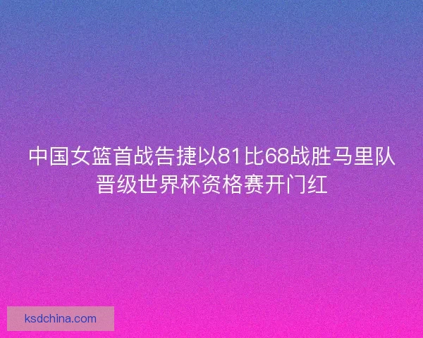 中国女篮首战告捷以81比68战胜马里队晋级世界杯资格赛开门红 中国女篮首战告捷以81比68战胜马里队晋级世界杯资格赛开门红