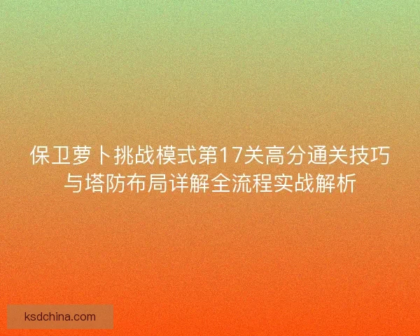保卫萝卜挑战模式第17关高分通关技巧与塔防布局详解全流程实战解析 保卫萝卜挑战模式第17关高分通关技巧与塔防布局详解全流程实战解析