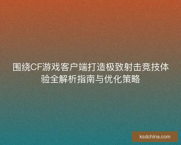围绕CF游戏客户端打造极致射击竞技体验全解析指南与优化策略 围绕CF游戏客户端打造极致射击竞技体验全解析指南与优化策略