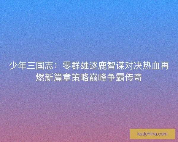 少年三国志:零群雄逐鹿智谋对决热血再燃新篇章策略巅峰争霸传奇 少年三国志:零群雄逐鹿智谋对决热血再燃新篇章策略巅峰争霸传奇