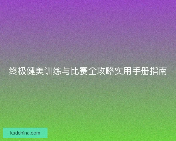终极健美训练与比赛全攻略实用手册指南 终极健美训练与比赛全攻略实用手册指南