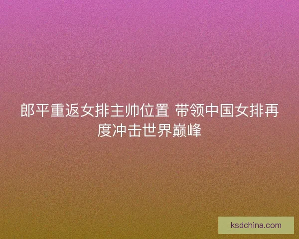 郎平重返女排主帅位置 带领中国女排再度冲击世界巅峰