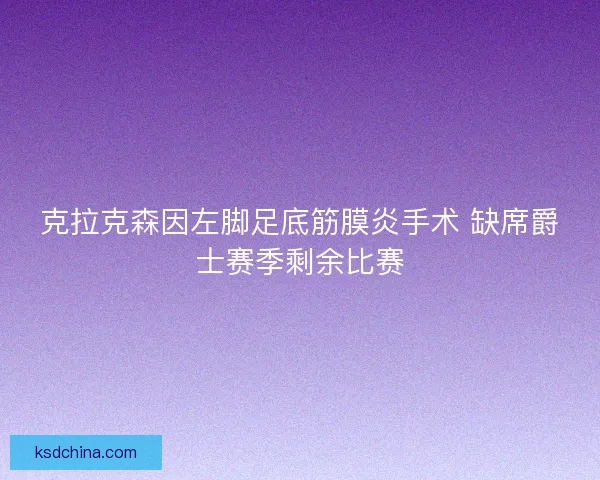 克拉克森因左脚足底筋膜炎手术 缺席爵士赛季剩余比赛