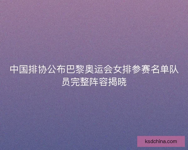 中国排协公布巴黎奥运会女排参赛名单队员完整阵容揭晓