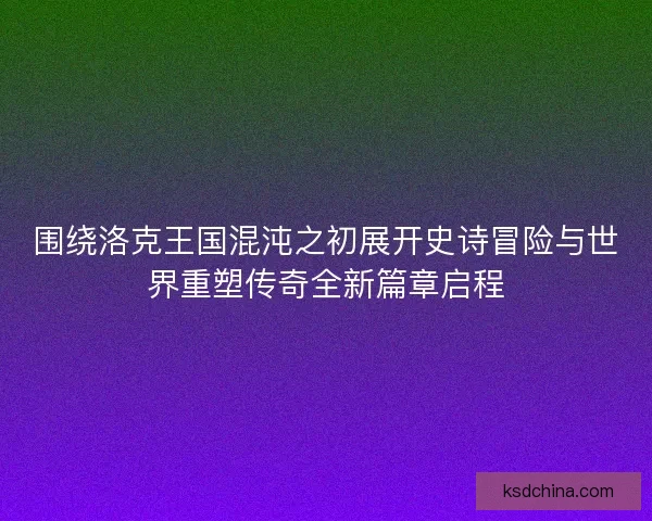 围绕洛克王国混沌之初展开史诗冒险与世界重塑传奇全新篇章启程 围绕洛克王国混沌之初展开史诗冒险与世界重塑传奇全新篇章启程