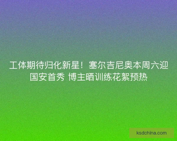 工体期待归化新星！塞尔吉尼奥本周六迎国安首秀 博主晒训练花絮预热