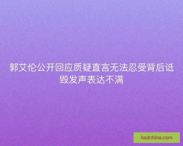 郭艾伦公开回应质疑直言无法忍受背后诋毁发声表达不满