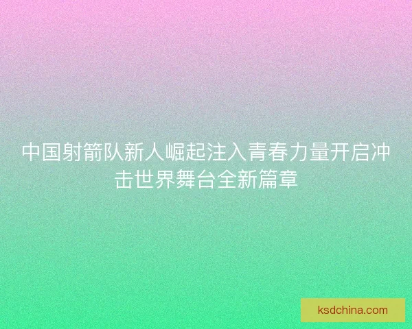 中国射箭队新人崛起注入青春力量开启冲击世界舞台全新篇章