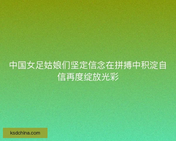 中国女足姑娘们坚定信念在拼搏中积淀自信再度绽放光彩