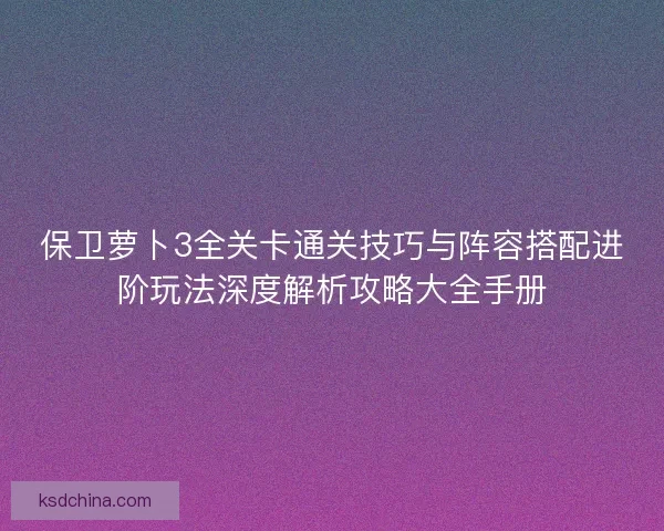 保卫萝卜3全关卡通关技巧与阵容搭配进阶玩法深度解析攻略大全手册 保卫萝卜3全关卡通关技巧与阵容搭配进阶玩法深度解析攻略大全手册