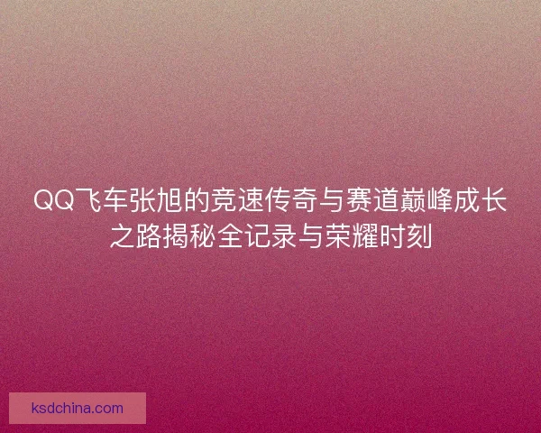 QQ飞车张旭的竞速传奇与赛道巅峰成长之路揭秘全记录与荣耀时刻