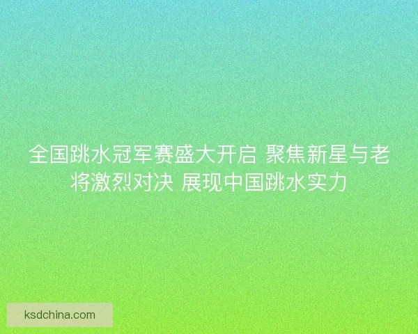 全国跳水冠军赛盛大开启 聚焦新星与老将激烈对决 展现中国跳水实力 全国跳水冠军赛盛大开启 聚焦新星与老将激烈对决 展现中国跳水实力