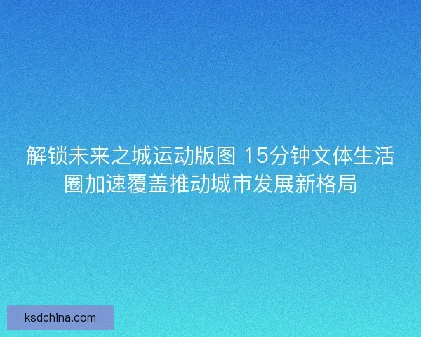 解锁未来之城运动版图 15分钟文体生活圈加速覆盖推动城市发展新格局 解锁未来之城运动版图 15分钟文体生活圈加速覆盖推动城市发展新格局