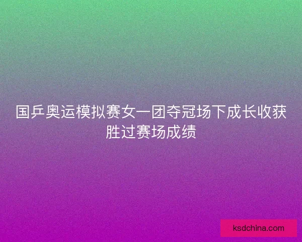 国乒奥运模拟赛女一团夺冠场下成长收获胜过赛场成绩